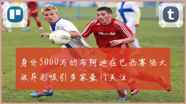 身价5000万的布阿迪在巴西赛场大放异彩吸引多家豪门关注