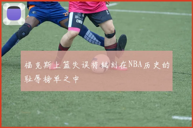 福克斯上篮失误将铭刻在NBA历史的耻辱榜单之中