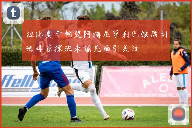 拉比奥于帕楚阿梅尼萨利巴缺席训练母亲探班未能见面引关注