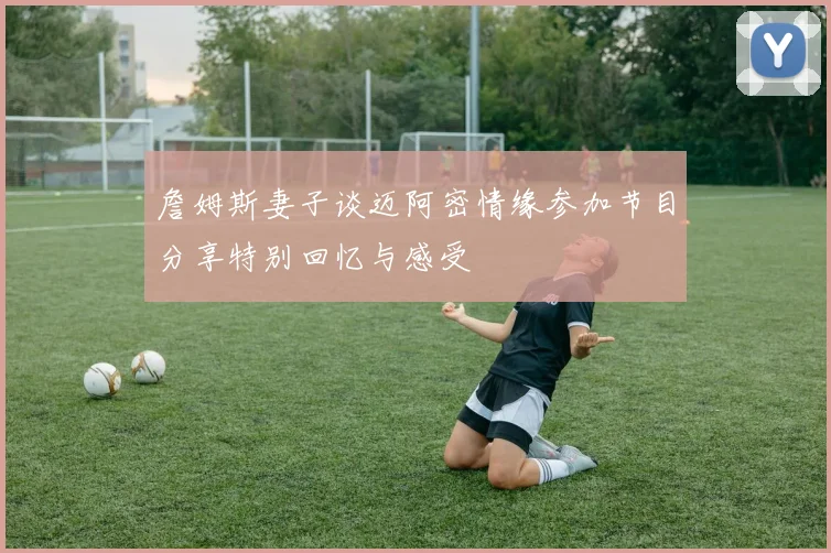 詹姆斯妻子谈迈阿密情缘参加节目分享特别回忆与感受