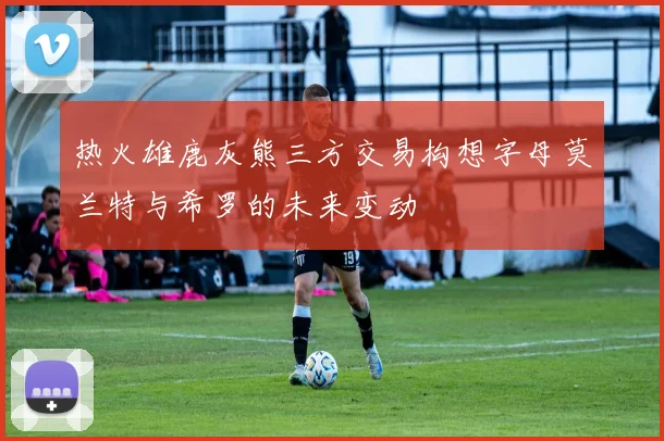 热火雄鹿灰熊三方交易构想字母莫兰特与希罗的未来变动