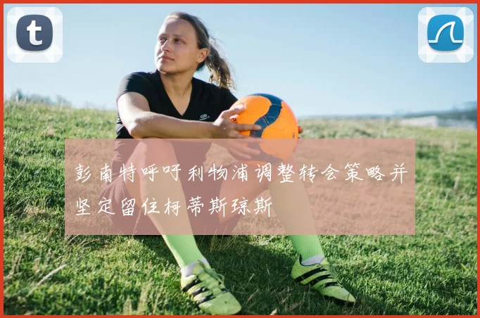 彭南特呼吁利物浦调整转会策略并坚定留住柯蒂斯琼斯