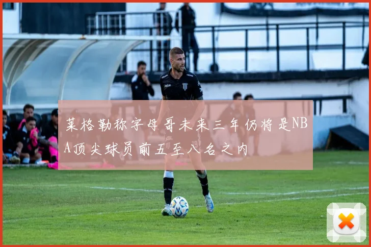 莱格勒称字母哥未来三年仍将是NBA顶尖球员前五至八名之内