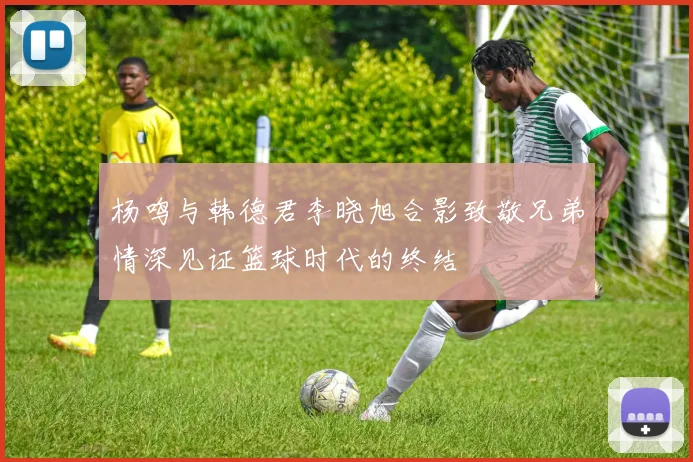 杨鸣与韩德君李晓旭合影致敬兄弟情深见证篮球时代的终结