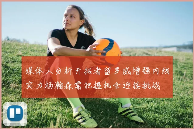 媒体人分析开拓者留罗威增强内线实力杨瀚森需把握机会迎接挑战