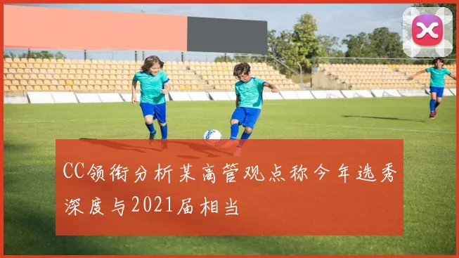CC领衔分析某高管观点称今年选秀深度与2021届相当