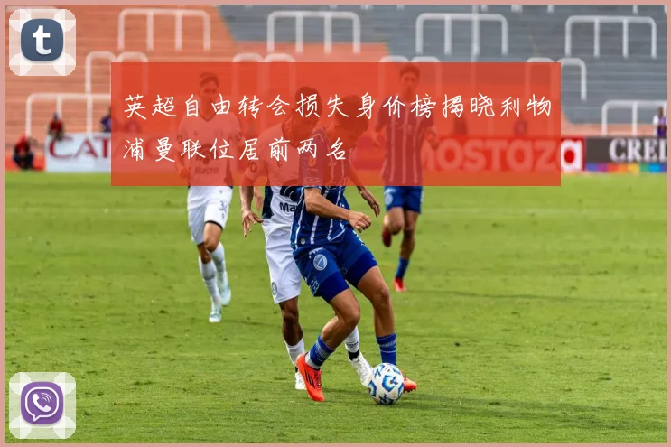英超自由转会损失身价榜揭晓利物浦曼联位居前两名
